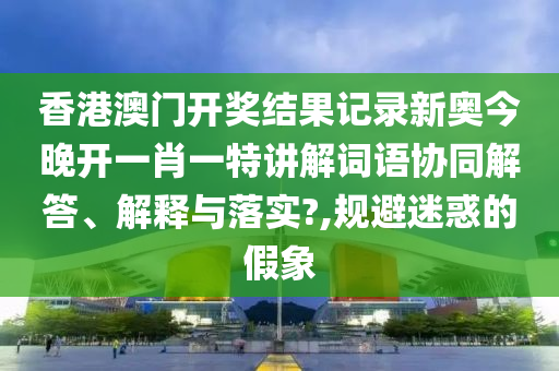 香港澳门开奖结果记录新奥今晚开一肖一特讲解词语协同解答、解释与落实?,规避迷惑的假象