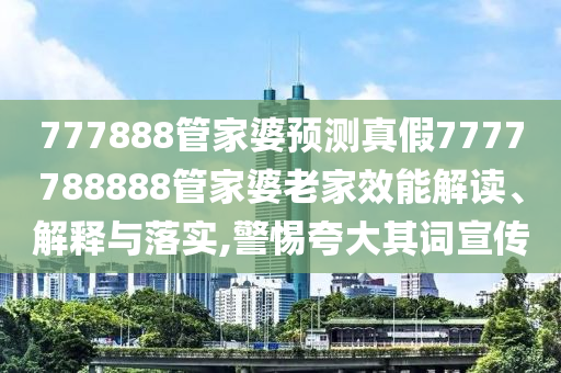 777888管家婆预测真假7777788888管家婆老家效能解读、解释与落实,警惕夸大其词宣传