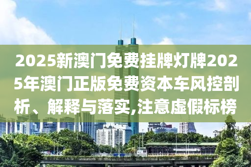 2025新澳门免费挂牌灯牌2025年澳门正版免费资本车风控剖析、解释与落实,注意虚假标榜