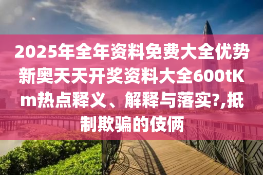 2025年全年资料免费大全优势新奥天天开奖资料大全600tKm热点释义、解释与落实?,抵制欺骗的伎俩
