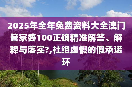 2025年全年免费资料大全澳门管家婆100正确精准解答、解释与落实?,杜绝虚假的假承诺环