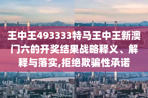 王中王493333特马王中王新澳门六的开奖结果战略释义、解释与落实,拒绝欺骗性承诺