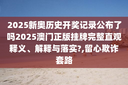 2025新奥历史开奖记录公布了吗2025澳门正版挂牌完整直观释义、解释与落实?,留心欺诈套路