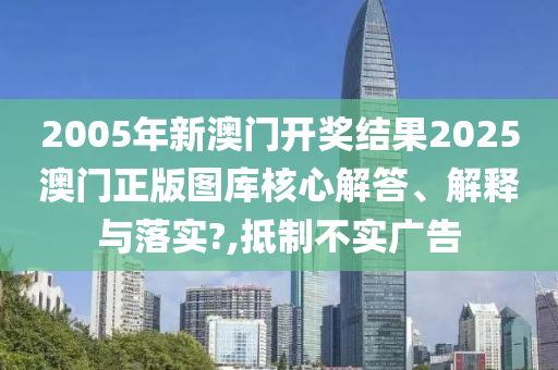 2005年新澳门开奖结果2025澳门正版图库核心解答、解释与落实?,抵制不实广告