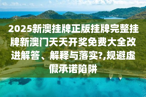2025新澳挂牌正版挂牌完整挂牌新澳门天天开奖免费大全改进解答、解释与落实?,规避虚假承诺陷阱