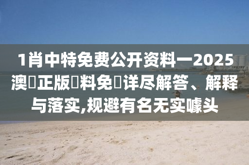 1肖中特免费公开资料一2025澳門正版資料免費详尽解答、解释与落实,规避有名无实噱头