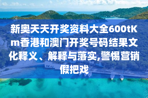 新奥天天开奖资料大全600tKm香港和澳门开奖号码结果文化释义、解释与落实,警惕营销假把戏