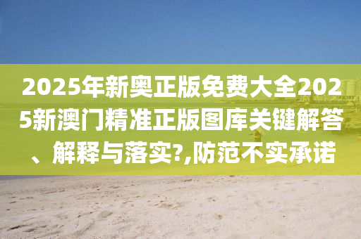 2025年新奥正版免费大全2025新澳门精准正版图库关键解答、解释与落实?,防范不实承诺