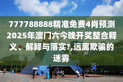 777788888精准免费4肖预测2025年澳门六今晚开奖整合释义、解释与落实?,远离欺骗的迷雾