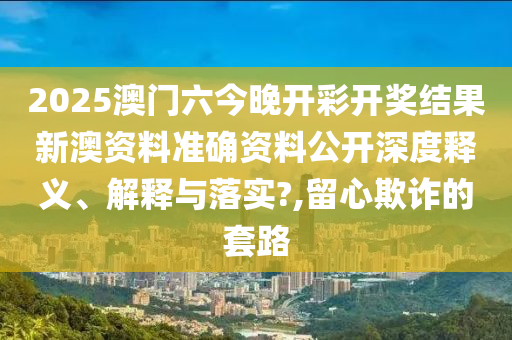 2025澳门六今晚开彩开奖结果新澳资料准确资料公开深度释义、解释与落实?,留心欺诈的套路