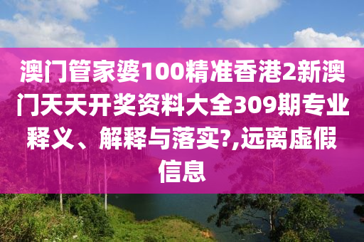澳门管家婆100精准香港2新澳门天天开奖资料大全309期专业释义、解释与落实?,远离虚假信息