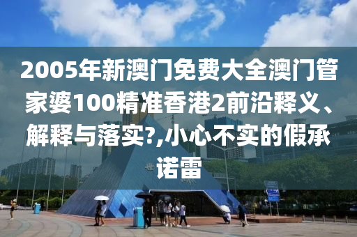 2005年新澳门免费大全澳门管家婆100精准香港2前沿释义、解释与落实?,小心不实的假承诺雷