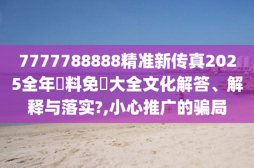 7777788888精准新传真2025全年資料免費大全文化解答、解释与落实?,小心推广的骗局