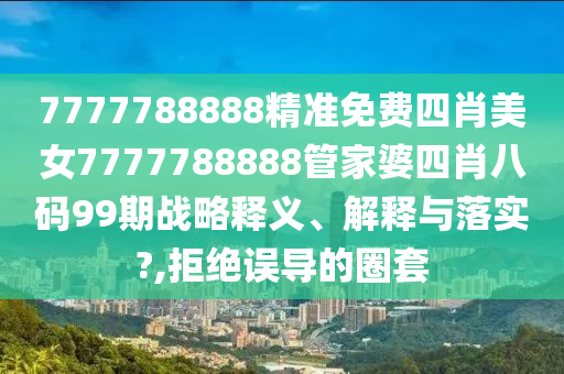 7777788888精准免费四肖美女7777788888管家婆四肖八码99期战略释义、解释与落实?,拒绝误导的圈套