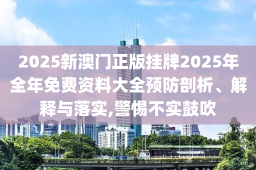 2025新澳门正版挂牌2025年全年免费资料大全预防剖析、解释与落实,警惕不实鼓吹