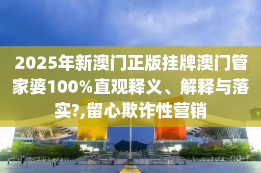 2025年新澳门正版挂牌澳门管家婆100%直观释义、解释与落实?,留心欺诈性营销