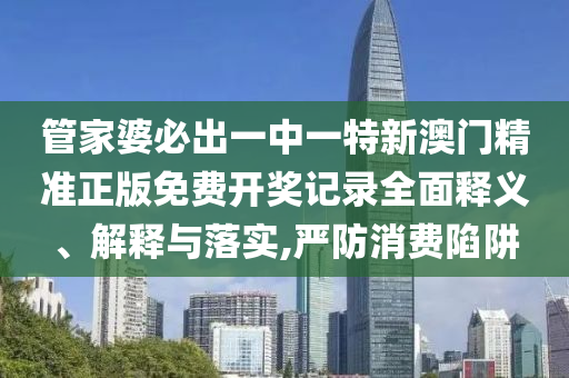 管家婆必出一中一特新澳门精准正版免费开奖记录全面释义、解释与落实,严防消费陷阱