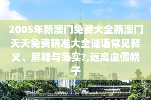 2005年新澳门免费大全新澳门天天免费精准大全谜语常见释义、解释与落实?,远离虚假幌子