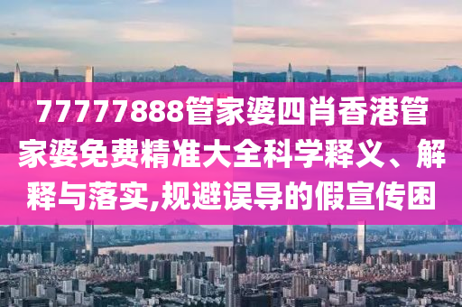 77777888管家婆四肖香港管家婆免费精准大全科学释义、解释与落实,规避误导的假宣传困