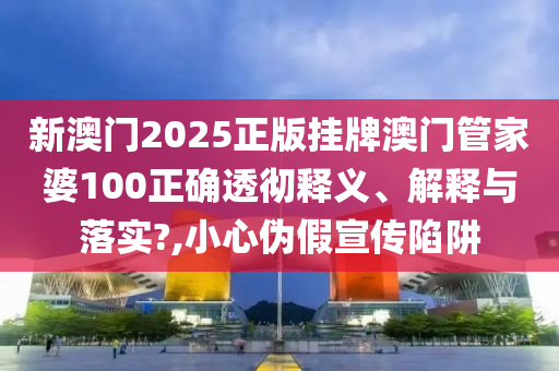 新澳门2025正版挂牌澳门管家婆100正确透彻释义、解释与落实?,小心伪假宣传陷阱
