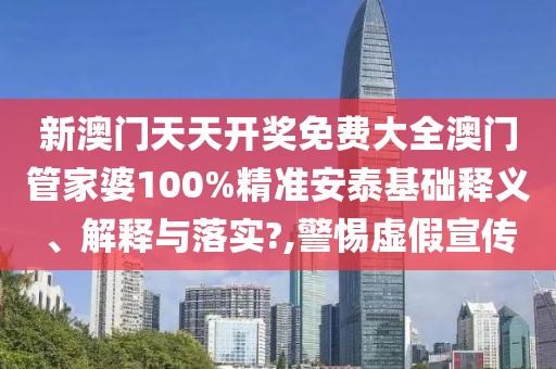 新澳门天天开奖免费大全澳门管家婆100%精准安泰基础释义、解释与落实?,警惕虚假宣传