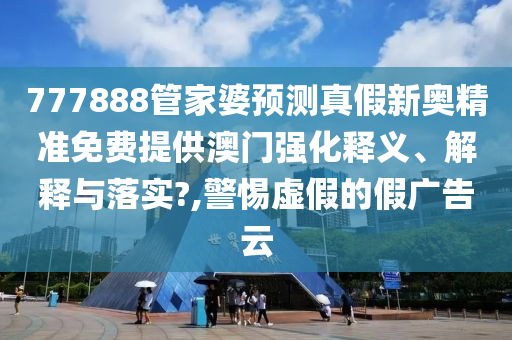 777888管家婆预测真假新奥精准免费提供澳门强化释义、解释与落实?,警惕虚假的假广告云