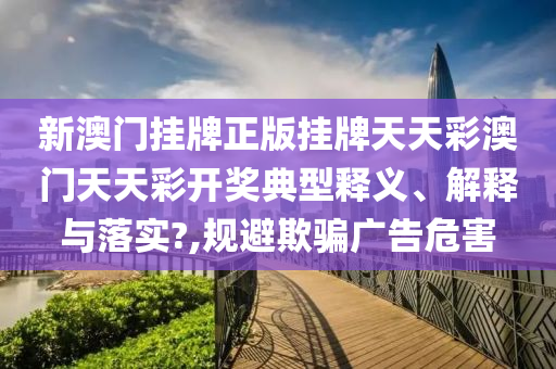 新澳门挂牌正版挂牌天天彩澳门天天彩开奖典型释义、解释与落实?,规避欺骗广告危害