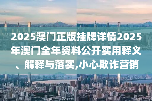 2025澳门正版挂牌详情2025年澳门全年资料公开实用释义、解释与落实,小心欺诈营销