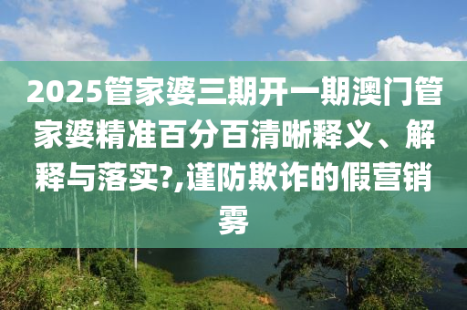2025管家婆三期开一期澳门管家婆精准百分百清晰释义、解释与落实?,谨防欺诈的假营销雾