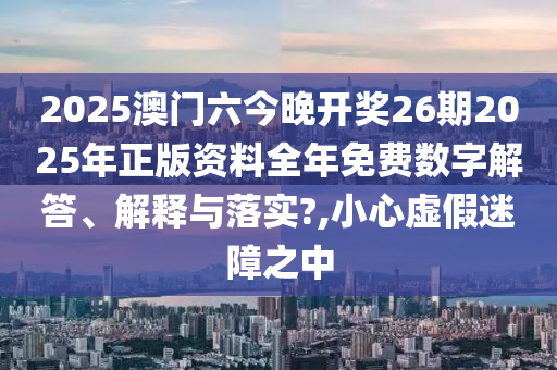 2025澳门六今晚开奖26期2025年正版资料全年免费数字解答、解释与落实?,小心虚假迷障之中