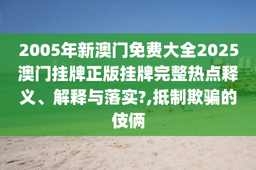 2005年新澳门免费大全2025澳门挂牌正版挂牌完整热点释义、解释与落实?,抵制欺骗的伎俩