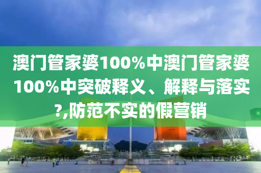 澳门管家婆100%中澳门管家婆100%中突破释义、解释与落实?,防范不实的假营销