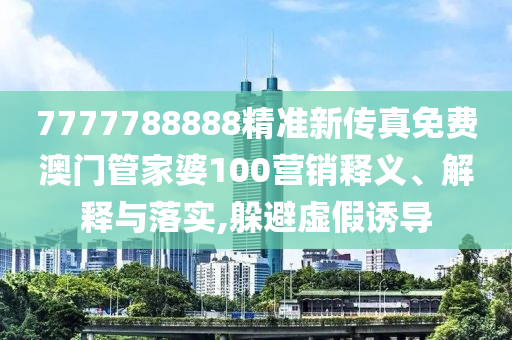 7777788888精准新传真免费澳门管家婆100营销释义、解释与落实,躲避虚假诱导