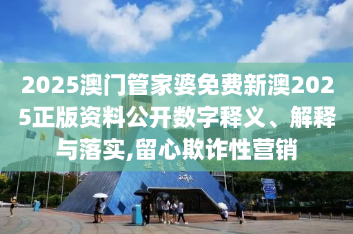 2025澳门管家婆免费新澳2025正版资料公开数字释义、解释与落实,留心欺诈性营销