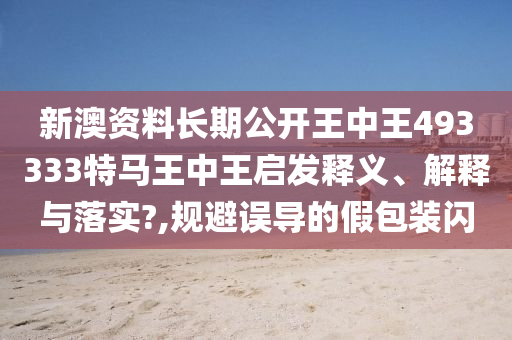 新澳资料长期公开王中王493333特马王中王启发释义、解释与落实?,规避误导的假包装闪