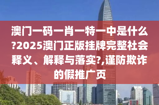 澳门一码一肖一特一中是什么?2025澳门正版挂牌完整社会释义、解释与落实?,谨防欺诈的假推广页