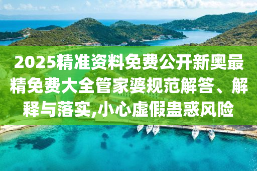 2025精准资料免费公开新奥最精免费大全管家婆规范解答、解释与落实,小心虚假蛊惑风险
