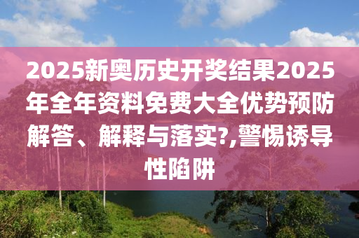 2025新奥历史开奖结果2025年全年资料免费大全优势预防解答、解释与落实?,警惕诱导性陷阱