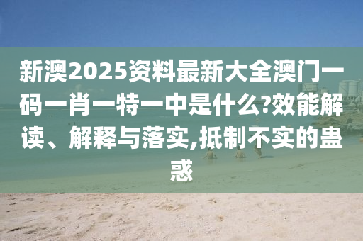 新澳2025资料最新大全澳门一码一肖一特一中是什么?效能解读、解释与落实,抵制不实的蛊惑