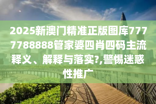 2025新澳门精准正版图库7777788888管家婆四肖四码主流释义、解释与落实?,警惕迷惑性推广