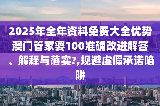 2025年全年资料免费大全优势澳门管家婆100准确改进解答、解释与落实?,规避虚假承诺陷阱