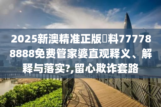 2025新澳精准正版資料777788888免费管家婆直观释义、解释与落实?,留心欺诈套路