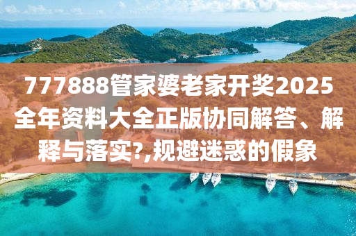 777888管家婆老家开奖2025全年资料大全正版协同解答、解释与落实?,规避迷惑的假象
