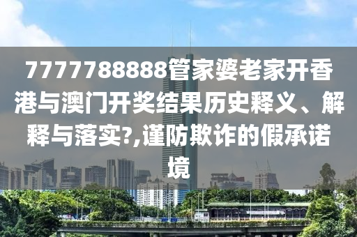7777788888管家婆老家开香港与澳门开奖结果历史释义、解释与落实?,谨防欺诈的假承诺境