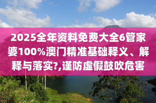 2025全年资料免费大全6管家婆100%澳门精准基础释义、解释与落实?,谨防虚假鼓吹危害