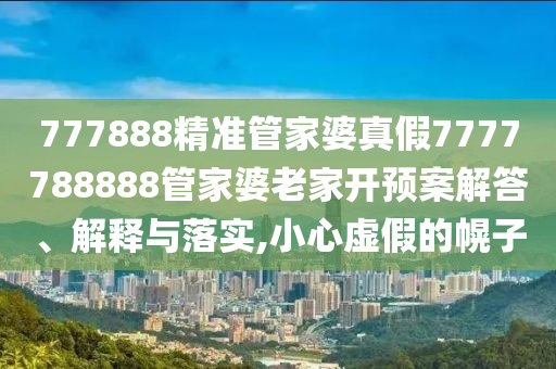 777888精准管家婆真假7777788888管家婆老家开预案解答、解释与落实,小心虚假的幌子
