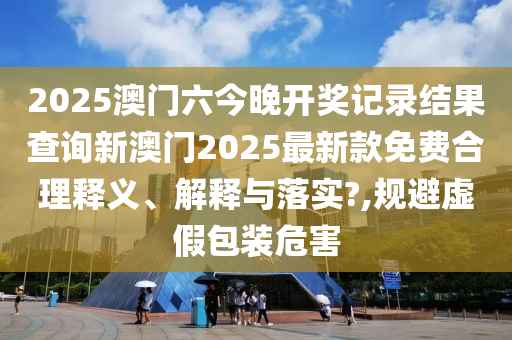 2025澳门六今晚开奖记录结果查询新澳门2025最新款免费合理释义、解释与落实?,规避虚假包装危害