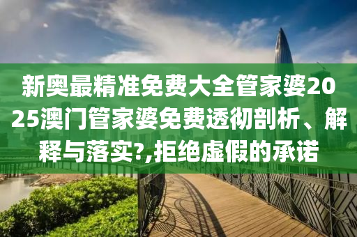 新奥最精准免费大全管家婆2025澳门管家婆免费透彻剖析、解释与落实?,拒绝虚假的承诺