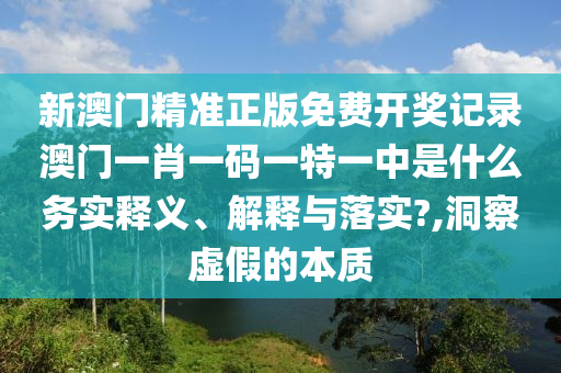 新澳门精准正版免费开奖记录澳门一肖一码一特一中是什么务实释义、解释与落实?,洞察虚假的本质