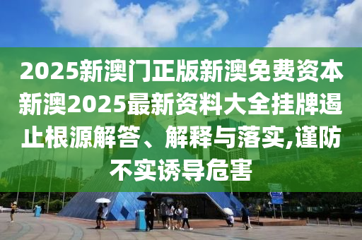 2025新澳门正版新澳免费资本新澳2025最新资料大全挂牌遏止根源解答、解释与落实,谨防不实诱导危害